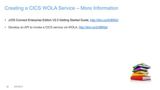 32 3/27/2017
Creating a CICS WOLA Service – More Information
• z/OS Connect Enterprise Edition V2.0 Getting Started Guide, http://ibm.co/2nB50zl
• Develop an API to invoke a CICS service via WOLA, http://ibm.co/2nB8Qsl
 