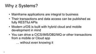 Why z Systems?
• Mainframe applications are integral to business
• Their transactions and data access can be published as
fully RESTful APIs
• Modern z/OS is built with hybrid cloud and mobile
development in mind
• You can drive a CICS/IMS/DB2/MQ or other transactions
from a mobile or Cloud app
… without even knowing it
5
 