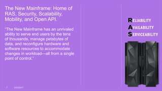 The New Mainframe: Home of
RAS, Security, Scalability,
Mobility, and Open API.
7 3/27/2017
“The New Mainframe has an unrivaled
ability to serve end users by the tens
of thousands, manage petabytes of
data, and reconfigure hardware and
software resources to accommodate
changes in workload—all from a single
point of control.”
 