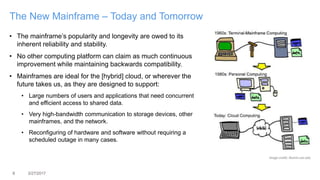 8 3/27/2017
The New Mainframe – Today and Tomorrow
• The mainframe’s popularity and longevity are owed to its
inherent reliability and stability.
• No other computing platform can claim as much continuous
improvement while maintaining backwards compatibility.
• Mainframes are ideal for the [hybrid] cloud, or wherever the
future takes us, as they are designed to support:
• Large numbers of users and applications that need concurrent
and efficient access to shared data.
• Very high-bandwidth communication to storage devices, other
mainframes, and the network.
• Reconfiguring of hardware and software without requiring a
scheduled outage in many cases.
Image credit: illumin.usc.edu
 