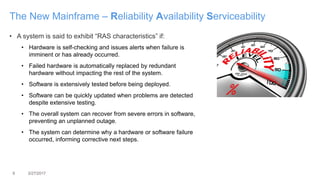 9 3/27/2017
The New Mainframe – Reliability Availability Serviceability
• A system is said to exhibit “RAS characteristics” if:
• Hardware is self-checking and issues alerts when failure is
imminent or has already occurred.
• Failed hardware is automatically replaced by redundant
hardware without impacting the rest of the system.
• Software is extensively tested before being deployed.
• Software can be quickly updated when problems are detected
despite extensive testing.
• The overall system can recover from severe errors in software,
preventing an unplanned outage.
• The system can determine why a hardware or software failure
occurred, informing corrective next steps.
 