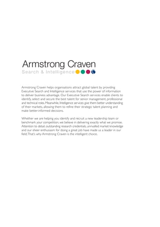 Search & Intelligence


Armstrong Craven helps organisations attract global talent by providing
Executive Search and Intelligence services that use the power of information
to deliver business advantage. Our Executive Search services enable clients to
identify, select and secure the best talent for senior management, professional
and technical roles. Meanwhile, Intelligence services give them better understanding
of their markets, allowing them to refine their strategic talent planning and
make better-informed decisions.

Whether we are helping you identify and recruit a new leadership team or
benchmark your competition, we believe in delivering exactly what we promise.
Attention to detail, outstanding research credentials, unrivalled market knowledge
and our sheer enthusiasm for doing a great job have made us a leader in our
field.That’s why Armstrong Craven is the intelligent choice.
 