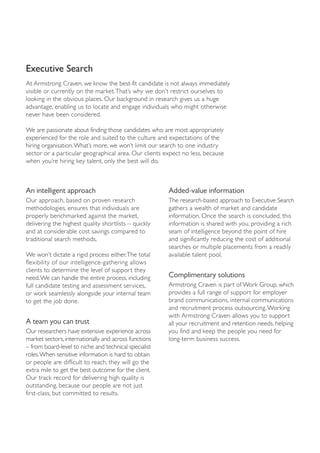 Executive Search
At Armstrong Craven, we know the best-fit candidate is not always immediately
visible or currently on the market.That’s why we don’t restrict ourselves to
looking in the obvious places. Our background in research gives us a huge
advantage, enabling us to locate and engage individuals who might otherwise
never have been considered.

We are passionate about finding those candidates who are most appropriately
experienced for the role and suited to the culture and expectations of the
hiring organisation.What’s more, we won’t limit our search to one industry
sector or a particular geographical area. Our clients expect no less, because
when you’re hiring key talent, only the best will do.



An intelligent approach                                Added-value information
Our approach, based on proven research                 The research-based approach to Executive Search
methodologies, ensures that individuals are            gathers a wealth of market and candidate
properly benchmarked against the market,               information. Once the search is concluded, this
delivering the highest quality shortlists – quickly    information is shared with you, providing a rich
and at considerable cost savings compared to           seam of intelligence beyond the point of hire
traditional search methods.                            and significantly reducing the cost of additional
                                                       searches or multiple placements from a readily
We won’t dictate a rigid process either.The total      available talent pool.
flexibility of our intelligence-gathering allows
clients to determine the level of support they
need.We can handle the entire process, including       Complimentary solutions
full candidate testing and assessment services,        Armstrong Craven is part of Work Group, which
or work seamlessly alongside your internal team        provides a full range of support for employer
to get the job done.                                   brand communications, internal communications
                                                       and recruitment process outsourcing. Working
                                                       with Armstrong Craven allows you to support
A team you can trust                                   all your recruitment and retention needs, helping
Our researchers have extensive experience across       you find and keep the people you need for
market sectors, internationally and across functions   long-term business success.
– from board-level to niche and technical specialist
roles.When sensitive information is hard to obtain
or people are difficult to reach, they will go the
extra mile to get the best outcome for the client.
Our track record for delivering high quality is
outstanding, because our people are not just
first-class, but committed to results.
 