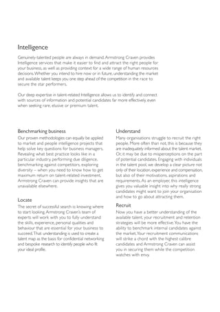 Intelligence
Genuinely-talented people are always in demand. Armstrong Craven provides
Intelligence services that make it easier to find and attract the right people for
your business, as well as providing context for a wide range of human resources
decisions.Whether you intend to hire now or in future, understanding the market
and available talent keeps you one step ahead of the competition in the race to
secure the star performers.

Our deep expertise in talent-related Intelligence allows us to identify and connect
with sources of information and potential candidates far more effectively, even
when seeking rare, elusive or premium talent.




Benchmarking business                                     Understand
Our proven methodologies can equally be applied           Many organisations struggle to recruit the right
to market and people intelligence projects that           people. More often than not, this is because they
help solve key questions for business managers.           are inadequately informed about the talent market.
Revealing what best practice looks like in a              Or, it may be due to misperceptions on the part
particular industry, performing due diligence,            of potential candidates. Engaging with individuals
benchmarking against competitors, exploring               in the talent pool, we develop a clear picture not
diversity – when you need to know how to get              only of their location, experience and compensation,
maximum return on talent-related investment,              but also of their motivations, aspirations and
Armstrong Craven can provide insights that are            requirements. As an employer, this intelligence
unavailable elsewhere.                                    gives you valuable insight into why really strong
                                                          candidates might want to join your organisation
                                                          and how to go about attracting them.
Locate
The secret of successful search is: knowing where         Recruit
to start looking. Armstrong Craven’s team of              Now you have a better understanding of the
experts will work with you to fully understand            available talent, your recruitment and retention
the skills, experience, personal qualities and            strategies will be more effective.You have the
behaviour that are essential for your business to         ability to benchmark internal candidates against
succeed.That understanding is used to create a            the market.Your recruitment communications
talent map as the basis for confidential networking       will strike a chord with the highest calibre
and bespoke research to identify people who fit           candidates and Armstrong Craven can assist
your ideal profile.                                       you in securing them while the competition
                                                          watches with envy.
 