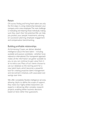 Retain
Of course, finding and hiring fresh talent are only
the first steps in a long relationship between your
company and a new employee.The next challenge
is motivating and retaining those individuals, making
sure they reach their full potential. We can help
you protect your people investments, advising
on succession planning, employee engagement
and compensation benchmarking.


Building profitable relationships
At Armstrong Craven, we deliver detailed
intelligence about the best talent – including
available and passive candidates –whether local,
national or international. Our transparent approach
makes all the information we gather available to
you, so you can continue to gain value from it
at no extra cost. Many of our clients choose to
use our database as the starting point for a
new talent bank, which becomes a powerful
tool for creating proactive talent management
and recruitment initiatives, with associated cost
savings over time.

We offer completely flexible intelligence services,
allowing clients to define the scope of support
they need. Our highly-skilled researchers are
experts in delivering often complex research
projects, enabling better business decisions
based on facts rather than guesswork.
 