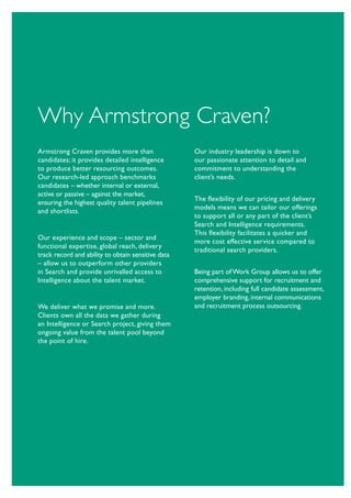 Why Armstrong Craven?
Armstrong Craven provides more than                 Our industry leadership is down to
candidates; it provides detailed intelligence       our passionate attention to detail and
to produce better resourcing outcomes.              commitment to understanding the
Our research-led approach benchmarks                client’s needs.
candidates – whether internal or external,
active or passive – against the market,
                                                    The flexibility of our pricing and delivery
ensuring the highest quality talent pipelines
                                                    models means we can tailor our offerings
and shortlists.
                                                    to support all or any part of the client’s
                                                    Search and Intelligence requirements.
                                                    This flexibility facilitates a quicker and
Our experience and scope – sector and
                                                    more cost effective service compared to
functional expertise, global reach, delivery
                                                    traditional search providers.
track record and ability to obtain sensitive data
– allow us to outperform other providers
in Search and provide unrivalled access to          Being part of Work Group allows us to offer
Intelligence about the talent market.               comprehensive support for recruitment and
                                                    retention, including full candidate assessment,
                                                    employer branding, internal communications
We deliver what we promise and more.                and recruitment process outsourcing.
Clients own all the data we gather during
an Intelligence or Search project, giving them
ongoing value from the talent pool beyond
the point of hire.
 