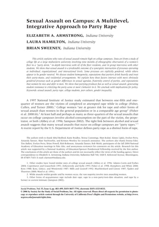 Sexual Assault on Campus: A Multilevel,
      Integrative Approach to Party Rape
      ELIZABETH A. ARMSTRONG, Indiana University
      LAURA HAMILTON, Indiana University
      BRIAN SWEENEY, Indiana University

            This article explains why rates of sexual assault remain high on college campuses. Data are from a study of
      college life at a large midwestern university involving nine months of ethnographic observation of a women’s
      ﬂoor in a “party dorm,” in-depth interviews with 42 of the ﬂoor residents, and 16 group interviews with other
      students. We show that sexual assault is a predictable outcome of a synergistic intersection of processes operating
      at individual, organizational, and interactional levels. Some processes are explicitly gendered, while others
      appear to be gender neutral. We discuss student homogeneity, expectations that partiers drink heavily and trust
      their party-mates, and residential arrangements. We explain how these factors intersect with more obviously
      gendered processes such as gender differences in sexual agendas, fraternity control of parties, and expectations
      that women be nice and defer to men. We show that partying produces fun as well as sexual assault, generating
      student resistance to criticizing the party scene or men’s behavior in it. We conclude with implications for policy.
      Keywords: sexual assault, party rape, college students, peer culture, gender inequality.



     A 1997 National Institute of Justice study estimated that between one-ﬁfth and one-
quarter of women are the victims of completed or attempted rape while in college (Fisher,
Cullen, and Turner 2000).1 College women “are at greater risk for rape and other forms of
sexual assault than women in the general population or in a comparable age group” (Fisher
et al. 2000:iii).2 At least half and perhaps as many as three-quarters of the sexual assaults that
occur on college campuses involve alcohol consumption on the part of the victim, the perpe-
trator, or both (Abbey et al. 1996; Sampson 2002). The tight link between alcohol and sexual
assault suggests that many sexual assaults that occur on college campuses are “party rapes.” 3
A recent report by the U.S. Department of Justice deﬁnes party rape as a distinct form of rape,


       The authors wish to thank Sibyl Bedford, Katie Bradley, Teresa Cummings, Matt Kubal, Aimee Lipkis, Evelyn Perry,
Amanda Tanner, Matt VanVoorhis, and Kristen Wortley for research assistance. The authors also thank Donna Eder,
Tim Hallett, Evelyn Perry, Brian Powell, Rob Robinson, Amanda Tanner, Bob Weith, participants of the fall 2004 National
Academy of Education meetings in Palo Alto, and anonymous reviewers for comments on the article. Research for this
article was supported by a National Academy of Education/Spencer Postdoctoral Fellowship received by the ﬁrst author.
The conclusions of this article are those of the authors and do not necessarily reﬂect the views of the funding agency. Direct
correspondence to: Elizabeth A. Armstrong, Indiana University, Ballantine Hall 744, 1020 E. Kirkwood Avenue, Bloomington,
IN 47405-7103: E-mail: elarmstr@indiana.edu.

     1. Other studies have found similar rates of college sexual assault (Abbey et al. 1996; Adams-Curtis and Forbes
2004; Copenhaver and Grauerholz 1991; DeKeseredy and Kelly 1993; Fisher et al. 1998; Humphrey and White 2000;
Koss 1988; Koss, Gidycz, and Wisniewski 1987; Mills and Granoff 1992; Muehlenhard and Linton 1987; Tjaden and
Thoennes 2000; Ward et al. 1991).
     2. While assaults within gender and by women occur, the vast majority involve men assaulting women.
     3. Other forms of acquaintance rape include date rape, rape in a non-party/non-date situation, and rape by a
former or current intimate (Sampson 2002).


Social Problems, Vol. 53, Issue 4, pp. 483–499, ISSN 0037-7791, electronic ISSN 1533-8533.
© 2006 by Society for the Study of Social Problems, Inc. All rights reserved. Please direct all requests for permission to photo-
copy or reproduce article content through the University of California Press’s Rights and Permissions website, at http://www.
ucpress.edu/journals/rights.htm.
 