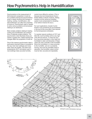 11
How Psychrometrics Help in Humidification
Psychrometrics is the measurement of
thermodynamic properties in moist air.
As a problem-solving tool psychrometrics
excel in clearly showing how changes in
heating, cooling, humidification, and
dehumidification can affect the properties
of moist air. Psychrometric data is needed
to solve various problems and processes
relating to air distribution.
Most complex problems relating to heating,
cooling and humidification are combina-
tions of relatively simple problems. The
psychrometric chart illustrates these pro-
cesses in graphic form, clearly showing how
changes affect the properties of moist air.
One of the reasons psychrometric data is
particularly important today is traceable to
the way most new buildings (and many
older ones) are heated. The lower duct
temperatures (55°F and below) used in
new buildings make accurate humidity
control more difficult to achieve. (This is
because low duct temperatures have a
limited ability to absorb moisture. Adding
moisture via the central air handling
system must compensate for reheating
of air before it leaves the duct.)
For such applications, booster humid-
ification must sometimes be accomplished
in the duct of the zone after it has reached
its final temperature (reheated).
To maintain typical conditions of 70°F and
50% RH, duct humidities will be very high
(75% RH and above). To keep the duct
from becoming saturated, a duct high limit
humidistat is used, and becomes in these
cases the main controller of the humidifier.
Since this humidistat is in close proximity
to the humidifier, and air is constantly
moving, and must be controlled close to
saturation, the humidifier output control
must be fast, accurate and repeatable.
TOTAL HEAT
∆H T
SENSIBL E H E A T
∆H s
ENTHALPY
∆h
HUMIDITY RATIO
∆W
5
0
0
0
-
1
0
0
0
~
2
0
0
0
–
5
0
0
0
3
0
0
0
2
0
0
0
1500
1.0
0.8
0.6
0.5
0.4
0
.
3
0
.
2
0
.1
1.0
2.0
4.0
8.0
-8.0
-4.0
-2.0
-1.0
-
0
.
5
-
0
.
4
-
0
.
3
-
0
.
2
-0
.1
60
50
4
0
3
0
20
1
0
0
1
2
0
1
1
0
100
9
0
80
70
20
15
10
5
0
5
10
15
25
3
0
35
40
45
°C
°F
5
2
9
5
3
1
5
30
1
0
2
0
10
10
990
9
8
0
970
960
9
5
0
1030
10
40
MILLIBARS
INCHES
60
50
4
0
3
0
2
0
1
0
0
9
0
8
0
7
0
55
45
35
25
15
65
75
85
95
HUMIDITY
%
RELATIVE HUMIDTY
2
8
1
0
BAROMETER
1000
THERMOMETER
SATU
R
ATIO
N
TEM
PER
ATU
R
E
F
1
2
.
5
1
3
.
0
1
3
.
5
1
4
.
0
1
4
.
5
V
O
L
U
M
E
C
U
.
F
T
.
P
E
R
L
B
.
D
R
Y
A
I
R
1
5
.
0
9
0
%
8
0
%
7
0
%
6
0
%
50%
40%
30%
20
10 RELATIVE HUMIDITY
120
115
110
105
100
DRY
BULB
TEMPERATURE
—
F
95
90
85
80
75
70
65
60
55
50
45
40
35
65
60
55
50
45
40
35
30
25
70
75
80 WET BULB TEMPERATURE
85
90
35
40
45
50
55
60
65
70
75
80
85
15
15 20 25
30
35
40
45
50
55
60
60
55
10
20
25
30
35
40
45
50
EN
TH
ALPY
(h) BTU
PER
BO
U
N
D
O
F
D
RY
AIR
ENTHALPY (h) BTU PER BOUND OF DRY AIR
.028
.026
.024
.022
.020
.018
.016
.014
.012
.010
.008
.006
.004
.002
HUMIDITY
RATIO
(W)
—
POUNDS
MOISTURE
PER
POUND
DRY
AIR
 