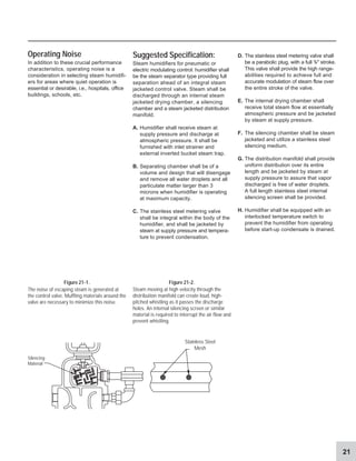 21
Silencing
Material
D. The stainless steel metering valve shall
be a parabolic plug, with a full 3
/4 stroke.
This valve shall provide the high range-
abilities required to achieve full and
accurate modulation of steam flow over
the entire stroke of the valve.
E. The internal drying chamber shall
receive total steam flow at essentially
atmospheric pressure and be jacketed
by steam at supply pressure.
F. The silencing chamber shall be steam
jacketed and utilize a stainless steel
silencing medium.
G. The distribution manifold shall provide
uniform distribution over its entire
length and be jacketed by steam at
supply pressure to assure that vapor
discharged is free of water droplets.
A full length stainless steel internal
silencing screen shall be provided.
H. Humidifier shall be equipped with an
interlocked temperature switch to
prevent the humidifier from operating
before start-up condensate is drained.
Suggested Specification:
Steam humidifiers for pneumatic or
electric modulating control: humidifier shall
be the steam separator type providing full
separation ahead of an integral steam
jacketed control valve. Steam shall be
discharged through an internal steam
jacketed drying chamber, a silencing
chamber and a steam jacketed distribution
manifold.
A. Humidifier shall receive steam at
supply pressure and discharge at
atmospheric pressure. It shall be
furnished with inlet strainer and
external inverted bucket steam trap.
B. Separating chamber shall be of a
volume and design that will disengage
and remove all water droplets and all
particulate matter larger than 3
microns when humidifier is operating
at maximum capacity.
C. The stainless steel metering valve
shall be integral within the body of the
humidifier, and shall be jacketed by
steam at supply pressure and tempera-
ture to prevent condensation.
Operating Noise
In addition to these crucial performance
characteristics, operating noise is a
consideration in selecting steam humidifi-
ers for areas where quiet operation is
essential or desirable, i.e., hospitals, office
buildings, schools, etc.
Figure 21-1. Figure 21-2.
The noise of escaping steam is generated at
the control valve. Muffling materials around the
valve are necessary to minimize this noise.
Steam moving at high velocity through the
distribution manifold can create loud, high-
pitched whistling as it passes the discharge
holes. An internal silencing screen or similar
material is required to interrupt the air flow and
prevent whistling.
Stainless Steel
Mesh
 
