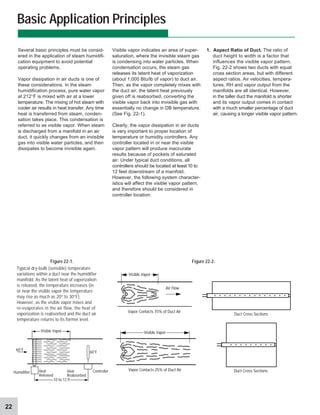 22
Several basic principles must be consid-
ered in the application of steam humidifi-
cation equipment to avoid potential
operating problems.
Vapor dissipation in air ducts is one of
these considerations. In the steam
humidification process, pure water vapor
at 212°F is mixed with air at a lower
temperature. The mixing of hot steam with
cooler air results in heat transfer. Any time
heat is transferred from steam, conden-
sation takes place. This condensation is
referred to as visible vapor. When steam
is discharged from a manifold in an air
duct, it quickly changes from an invisible
gas into visible water particles, and then
dissipates to become invisible again.
Basic Application Principles
Visible vapor indicates an area of super-
saturation, where the invisible steam gas
is condensing into water particles. When
condensation occurs, the steam gas
releases its latent heat of vaporization
(about 1,000 Btu/lb of vapor) to duct air.
Then, as the vapor completely mixes with
the duct air, the latent heat previously
given off is reabsorbed, converting the
visible vapor back into invisible gas with
essentially no change in DB temperature.
(See Fig. 22-1).
Clearly, the vapor dissipation in air ducts
is very important to proper location of
temperature or humidity controllers. Any
controller located in or near the visible
vapor pattern will produce inaccurate
results because of pockets of saturated
air. Under typical duct conditions, all
controllers should be located at least 10 to
12 feet downstream of a manifold.
However, the following system character-
istics will affect the visible vapor pattern,
and therefore should be considered in
controller location:
1. Aspect Ratio of Duct. The ratio of
duct height to width is a factor that
influences the visible vapor pattern.
Fig. 22-2 shows two ducts with equal
cross section areas, but with different
aspect ratios. Air velocities, tempera-
tures, RH and vapor output from the
manifolds are all identical. However,
in the taller duct the manifold is shorter
and its vapor output comes in contact
with a much smaller percentage of duct
air, causing a longer visible vapor pattern.
Figure 22-1. Figure 22-2.
Typical dry-bulb (sensible) temperature
variations within a duct near the humidifier
manifold. As the latent heat of vaporization
is released, the temperature increases (in
or near the visible vapor the temperature
may rise as much as 20° to 30°F).
However, as the visible vapor mixes and
re-evaporates in the air flow, the heat of
vaporization is reabsorbed and the duct air
temperature returns to its former level.
Visible Vapor
60°F
60°F
Controller
Humidifier Heat
Released
Heat
Reabsorbed
10 to 12 ft
Visible Vapor
Vapor Contacts 25% of Duct Air
Visible Vapor
Vapor Contacts 75% of Duct Air
Air Flow
Duct Cross Sections
Duct Cross Sections
 