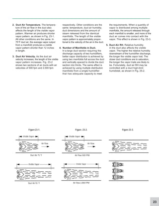 23
2. Duct Air Temperature. The tempera-
ture of the air flow in the duct also
affects the length of the visible vapor
pattern. Warmer air produces shorter
vapor pattern, as shown in Fig. 23-1.
All other conditions are the same. In
75°F duct air, the average vapor output
from a manifold produces a visible
vapor pattern shorter than 12 inches
in length.
3. Duct Air Velocity. As the duct air
velocity increases, the length of the visible
vapor pattern increases. Fig. 23-2
shows two sections of air ducts with air
velocities of 500 fpm and 2,000 fpm
respectively. Other conditions are the
same: temperature, duct air humidity,
duct dimensions and the amount of
steam released from the identical
manifolds. The length of the visible
vapor pattern is approximately propor-
tional to the velocity of the air in the duct.
4. Number of Manifolds in Duct.
In a large duct section requiring the
discharge capacity of two humidifiers,
better vapor distribution is achieved by
using two manifolds full across the duct
and vertically spaced to divide the duct
section into thirds. The same effect is
achieved by using multiple distribution
manifolds from a single humidifier
that has adequate capacity to meet
the requirements. When a quantity of
vapor is distributed among multiple
manifolds, the amount released through
each manifold is smaller, and more of the
duct air comes into contact with the
vapor. This effect is shown in Fig. 23-3.
5. Duct Air RH. Relative humidity
in the duct also affects the visible
vapor. The higher the relative humidity
downstream of the humidifier discharge,
the longer the visible vapor trail. The
closer duct conditions are to saturation,
the longer the vapor trails are likely to
be. Fortunately, duct air RH may be
controlled with a duct high-limit
humidistat, as shown in Fig. 25-2.
Figure 23-1. Figure.23-2. Figure 23-3.
Visible Vapor
Duct Air 75 °F
Air Flow
Visible Vapor
Air Flow 500 FPM
Air Flow
Visible Vapor
Duct Air 55 °F
Visible Vapor
Air Flow 2,000 FPM
 