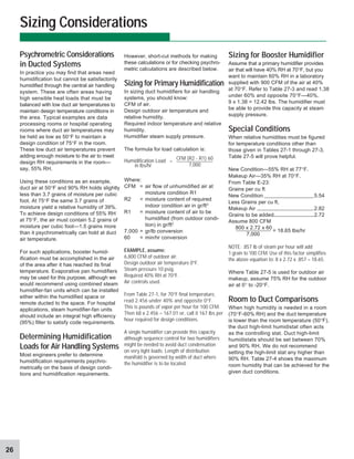 26
However, short-cut methods for making
these calculations or for checking psychro-
metric calculations are described below.
Sizing for Primary Humidification
In sizing duct humidifiers for air handling
systems, you should know:
CFM of air.
Design outdoor air temperature and
relative humidity.
Required indoor temperature and relative
humidity.
Humidifier steam supply pressure.
The formula for load calculation is:
Humidification Load
in lbs/hr
Where:
CFM = air flow of unhumidified air at
moisture condition R1
R2 = moisture content of required
indoor condition air in gr/ft3
R1 = moisture content of air to be
humidified (from outdoor condi-
tion) in gr/ft3
7,000 = gr/lb conversion
60 = min/hr conversion
EXAMPLE,assume:
6,800 CFM of outdoor air.
Design outdoor air temperature 0°F.
Steam pressure 10 psig.
Required 40% RH at 70°F.
Air controls used.
From Table 27-1, for 70°F final temperature,
read 2.456 under 40% and opposite 0°F.
This is pounds of vapor per hour for 100 CFM.
Then 68 x 2.456 = 167.01 or, call it 167 lbs per
hour required for design conditions.
A single humidifier can provide this capacity
although sequence control for two humidifiers
might be needed to avoid duct condensation
on very light loads. Length of distribution
manifold is governed by width of duct where
the humidifier is to be located.
Sizing Considerations
Psychrometric Considerations
in Ducted Systems
In practice you may find that areas need
humidification but cannot be satisfactorily
humidified through the central air handling
system. These are often areas having
high sensible heat loads that must be
balanced with low duct air temperatures to
maintain design temperature conditions in
the area. Typical examples are data
processing rooms or hospital operating
rooms where duct air temperatures may
be held as low as 50°F to maintain a
design condition of 75°F in the room.
These low duct air temperatures prevent
adding enough moisture to the air to meet
design RH requirements in the room—
say, 55% RH.
Using these conditions as an example,
duct air at 50°F and 90% RH holds slightly
less than 3.7 grains of moisture per cubic
foot. At 75°F the same 3.7 grains of
moisture yield a relative humidity of 39%.
To achieve design conditions of 55% RH
at 75°F, the air must contain 5.2 grains of
moisture per cubic foot—1.5 grains more
than it psychrometrically can hold at duct
air temperature.
For such applications, booster humid-
ification must be accomplished in the air
of the area after it has reached its final
temperature. Evaporative pan humidifiers
may be used for this purpose, although we
would recommend using combined steam
humidifier-fan units which can be installed
either within the humidified space or
remote ducted to the space. For hospital
applications, steam humidifier-fan units
should include an integral high efficiency
(95%) filter to satisfy code requirements.
Determining Humidification
Loads for Air Handling Systems
Most engineers prefer to determine
humidification requirements psychro-
metrically on the basis of design condi-
tions and humidification requirements.
Sizing for Booster Humidifier
Assume that a primary humidifier provides
air that will have 40% RH at 70°F, but you
want to maintain 60% RH in a laboratory
supplied with 900 CFM of the air at 40%
at 70°F. Refer to Table 27-3 and read 1.38
under 60% and opposite 70°F—40%.
9 x 1.38 = 12.42 lbs. The humidifier must
be able to provide this capacity at steam
supply pressure.
Special Conditions
When relative humidities must be figured
for temperature conditions other than
those given in Tables 27-1 through 27-3,
Table 27-5 will prove helpful.
New Condition—55% RH at 77°F.
Makeup Air—35% RH at 70°F.
From Table E-23:
Grains per cu ft
New Condition 5.54
Less Grains per cu ft,
Makeup Air 2.82
Grains to be added 2.72
Assume 800 CFM
800 x 2.72 x 60
7,000
NOTE: .857 lb of steam per hour will add
1 grain to 100 CFM. Use of this factor simplifies
the above equation to: 8 x 2.72 x .857 = 18.65.
Where Table 27-5 is used for outdoor air
makeup, assume 75% RH for the outdoor
air at 0° to -20°F.
Room to Duct Comparisons
When high humidity is needed in a room
(70°F-60% RH) and the duct temperature
is lower than the room temperature (50°F),
the duct high-limit humidistat often acts
as the controlling stat. Duct high-limit
humidistats should be set between 70%
and 90% RH. We do not recommend
setting the high-limit stat any higher than
90% RH. Table 27-4 shows the maximum
room humidity that can be achieved for the
given duct conditions.
= 18.65 lbs/hr
CFM (R2 - R1) 60
7,000
=
 