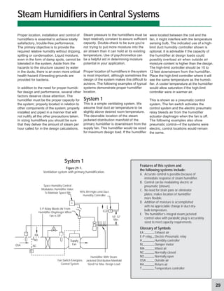 29
Steam Humidifiers in Central Systems
were located between the coil and the
fan, it might interfere with the temperature
sensing bulb. The indicated use of a high-
limit duct humidity controller shown is
optional. It is advisable if the capacity of
the humidifier at design loads could
possibly overload air when outside air
moisture content is higher than the design.
The high-limit controller should be 10 to
12 feet downstream from the humidifier.
Place the high-limit controller where it will
see the same temperature as the humidi-
fier. A cooler temperature at the humidifier
would allow saturation if the high-limit
controller were in warmer air.
This is shown as a pneumatic control
system. The fan switch activates the
control system and the electric pneumatic
relay bleeds air from the humidifier
actuator diaphragm when the fan is off.
The following examples also show
pneumatic control—if the systems were
electric, control locations would remain
the same.
Steam pressure to the humidifiers must be
kept relatively constant to assure sufficient
capacity. Double-check to be sure you’re
not trying to put more moisture into the
air stream than it can hold at its existing
temperature. Use of psychrometics can
be a helpful aid in determining moisture
potential in your application.
Proper location of humidifiers in the system
is most important, although sometimes the
design of the system makes this difficult to
achieve. The following examples of typical
systems demonstrate proper humidifier
location.
System 1
This is a simple ventilating system. We
assume final duct air temperature to be
slightly above desired room temperature.
The desirable location of the steam
jacketed distribution manifold of the
primary humidifier is downstream from the
supply fan. This humidifier would be sized
for maximum design load. If the humidifier
Proper location, installation and control of
humidifiers is essential to achieve totally
satisfactory, trouble-free performance.
The primary objective is to provide the
required relative humidity without dripping,
spitting or condensation. Liquid moisture,
even in the form of damp spots, cannot be
tolerated in the system. Aside from the
hazards to the structure caused by water
in the ducts, there is an even more critical
health hazard if breeding grounds are
provided for bacteria.
In addition to the need for proper humidi-
fier design and performance, several other
factors deserve close attention. The
humidifier must be the proper capacity for
the system; properly located in relation to
other components of the system; properly
installed and piped in a manner that will
not nullify all the other precautions taken.
In sizing humidifiers you should be sure
that they deliver the amount of steam per
hour called for in the design calculations.
Supply
Fan
NC
NO
OSA
E-P Relay Bleeds Air From
Humidifier Diaphragm When
Fan is Off
Fan Switch Energizes
Control System
Humidifier With Steam
Jacketed Distribution Manifold
Sized For Max. Design Load
Space Humidity Control
Modulates Humidifier Valve
To Maintain Space RH
System 1
Figure 29-1.
Ventilation system with primary humidification.
Features of this system and
the following systems include:
A. Accurate control is possible because of
immediate response of steam humidifier.
B. Control can be modulating electric or
pneumatic (shown).
C. No need for drain pans or eliminator
plates; makes location of humidifier
more flexible.
D. Addition of moisture is accomplished
with no appreciable change in duct dry-
bulb temperature.
E. The humidifier’s integral steam jacketed
control valve with parabolic plug is accurately
sized to meet capacity requirements.
Glossary of Symbols
EA Exhaust air
E-P relay Electric-Pneumatic relay
H Humidity controller
M Damper motor
MA Mixed air
NC Normally closed
NO Normally open
OSA Outside air
RA Return air
T Temperature controller
H
H
RA
M
T
T
90% RH High-Limit Duct
Humidity Controller
10'-12'
Min.
 