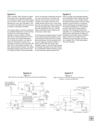 31
System 5
System 4
Here is another 100% outside air system.
In this case, the air leaving the preheat
coil is held at a constant dry-bulb tempera-
ture in the 55° to 60°F range. This system
indicates the use of two humidifiers—one
as a primary humidifier and the second as
a booster or secondary humidifier.
This system allows a primary humidifier to
be controlled directly from a duct humidity
controller at a level high enough to
maintain a space condition of about
35% RH at a space temperature of 75°F.
The booster unit, located downstream
from a reheat coil and fan, can then be
sized and controlled to produce the
necessary moisture to raise the space RH
from 35% to some higher condition, say
55%, where and when desired. This allows
individual humidity control for each zone
at a higher level than otherwise possible.
This is an important combination because
the use of the primary unit allows the
capacity of the booster unit to be small
enough so that super saturation and
visible moisture will not occur, even when
the units are located as close as three feet
from the discharge grille. Tests indicate
that with capacities in the 8 to 10 lbs/hr
range, three feet minimum distance will
not produce visible vapor.
In this typical air handling system, it would
not be psychrometrically possible to intro-
duce enough humidity into the air temper-
ature downstream from the preheat coil to
give the maximum required condition in
excess of 35% RH in the space. See
Example 2, page 13. The use of both primary
and booster humidifiers is the only method
for controlling the relative humidity in space
at any level above approximately 35%.
System 5
Here is a single zone packaged heating
and ventilating unit with internal face and
by-pass dampers. The humidifier should
be positioned downstream from the mixing
dampers so that moisture is introduced
into the final leaving air temperatures of
the heating ventilating unit. This location
permits a high level of space relative
humidity to be maintained without duct
saturation. It is a preferable location to just
ahead of the coils because of higher air
temperature and better mixing conditions.
Again a high-limit controller is recom-
mended to prevent possible duct satura-
tion, installed 10 to 12 feet downstream
from the humidifier.
System 4
Grille
Preheat
55°-60°
Booster
Humidifier
Space Controller in
Zones With Booster
Humidifier Maintaining
55% RH
To Other
Zones
Motor
100%
OSA
E-P Relay
3'
Min
Supply
Fan
Primary Humidifier
Maintains Duct RH at
70% to Give 35% RH
in Zones Not Using
Booster Humidifier
E-P Relay
10'-12'
Min.
Humidifier
Low-Limit
T’Stat
Motor Dampers
Coils
Duct
Controller
MA 55°
90% RH High-limit Controller
Figure 31-1.
100% OSA heat-vent system with primary and booster humidification.
Figure 31-2.
Single zone heat-vent unit with internal face and by-pass
dampers—primary humidification.
H T
M
T T
H
Space Temp-Humidity
Controllers
T H
T
M
H
C
C
C
H
10'-12'
Min.
 