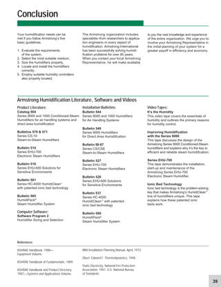 39
Installation Bulletins:
Bulletin 544
Series 9000 and 1000 Humidifiers
for Air Handling Systems
Bulletin 549
Series 9000 Humidifiers
for Direct Area Humidification
Bulletin IB-87
Series CS/CSE
Steam-to-Steam Humidifiers
Bulletin 527
Series EHU-700
Electronic Steam Humidifiers
Bulletin 526
Series EHU-600 Solutions
for Sensitive Environments
Bulletin 537
Series HC-4000
HumidiClean™
with patented
ionic bed technology
Bulletin 560
HumidiPack®
Steam Humidifier System
The Armstrong organization includes
specialists–from researchers to applica-
tion engineers–in every aspect of
humidification. Armstrong International
has been successfully solving humidi-
fication problems for over 60 years.
When you contact your local Armstrong
Representative, he will make available
Your humidification needs can be
met if you follow Armstrong’s five
basic guidelines:
1. Evaluate the requirements
of the system.
2. Select the most suitable medium.
3. Size the humidifiers properly.
4. Locate and install the humidifiers
correctly.
5. Employ suitable humidity controllers
also properly located.
Conclusion
References
ASHRAE Handbook, 1988—
Equipment Volume.
ASHRAE Handbook of Fundamentals, 1989.
ASHRAE Handbook and Product Directory,
1987—Systems and Applications Volume.
IBM Installation Planning Manual, April, 1973.
Obert, Edward F. Thermodynamics, 1948.
Static Electricity, National Fire Protection
Association. 1941. U.S. National Bureau
of Standards.
Video Tapes:
It’s the Humidity
This video tape covers the essentials of
humidity and outlines the primary reasons
for humidity control.
Improving Humidification
with the Series 9000
This tape discusses the design of the
Armstrong Series 9000 Conditioned-Steam
humidifiers and explains why it’s the key to
efficient and reliable steam humidification.
Series EHU-700
This tape demonstrates the installation,
start-up and maintenance of the
Armstrong Series EHU-700
Electronic Steam Humidifier.
Ionic Bed Technology
Ionic bed technology is the problem-solving
key that makes Armstrong’s HumidiClean™
line of humidifiers unique. This tape
explains how these patented ionic
beds work.
Armstrong Humidification Literature, Software and Videos
Product Literature:
Catalog 504
Series 9000 and 1000 Conditioned-Steam
Humidifiers for air handling systems and
direct area humidification
Bulletins 570  571
Series CS-10
Steam-to-Steam Humidifiers
Bulletin 514
Series EHU-700
Electronic Steam Humidifiers
Bulletin 516
Series EHU-600 Solutions for
Sensitive Environments
Bulletin 581
Series HC-4000 HumidiClean™
with patented ionic bed technology
Bulletin 565
HumidiPack®
Steam Humidifier System
Computer Software:
Software Program 2
Humidifier Sizing and Selection
to you the vast knowledge and experience
of the entire organization. We urge you to
involve your Armstrong Representative in
the initial planning of your system for a
greater payoff in efficiency and economy.
 