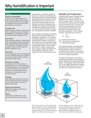 4
Humidity and Temperature
Humidity is water vapor or moisture content
always present in the air. Humidity is
definable as an absolute measure: the
amount of water vapor in a unit of air. But
this measure of humidity does not indicate
how dry or damp the air is. This can only
be done by computing the ratio of the
actual partial vapor pressure to the
saturated partial vapor pressure at
the same temperature. This is relative
humidity, expressed by the formula:
vp
a
= actual vapor pressure
vp
s
= vapor pressure at saturation
t = dry-bulb temperature
For practical purposes, at temperatures
and pressures normally encountered in
building systems, relative humidity is
considered as the amount of water vapor
in the air compared to the amount the air
can hold at a given temperature.
“At a given temperature” is the key to
understanding relative humidity. Warm air
has the capacity to hold more moisture than
cold air. For example, 10,000 cubic feet of
70°F air can hold 80,550 grains of moisture.
The same 10,000 cubic feet of air at 10°F
can hold only 7,760 grains of moisture.
Humidification is simply the addition of
water to air. However, humidity exerts a
powerful influence on environmental and
physiological factors. Improper humidity
levels (either too high or too low) can
cause discomfort for people, and can
damage many kinds of equipment and
materials. Conversely, the proper type of
humidification equipment and controls
can help you achieve effective, economi-
cal, and trouble-free control of humidity.
As we consider the importance of humidity
among other environmental factors—
temperature, cleanliness, air movement,
and thermal radiation—it is important to
remember that humidity is perhaps the
least evident to human perception. Most
of us will recognize and react more quickly
to temperature changes, odors or heavy
dust in the air, drafts, or radiant heat.
Since relative humidity interrelates with
these variables, it becomes a vital
ingredient in total environmental control.
If the 10,000 cubic feet of 10°F air held 5,820
grains of moisture, its relative humidity would
be 75%. If your heating system raises the
temperature of this air to 70°F with no moisture
added, it will still contain 5,820 grains of
Why Humidification is Important
Relative Humidity(RH):
The ratio of the vapor pressure (or
mole fraction) of water vapor in the air
to the vapor pressure (or mole fraction)
of saturated air at the same dry-bulb
temperature and pressure.
Sensible Heat:
Heat that when added to or taken away
from a substance causes a change in
temperature or, in other words, is “sensed”
by a thermometer. Measured in Btu.
Latent Heat:
Heat that when added to or taken away
from a substance causes or accompa-
nies a phase change for that substance.
This heat does not register on a ther-
mometer, hence its name “latent” or
hidden. Measured in Btu.
Dew Point:
The temperature at which condensation
occurs (100%RH) when air is cooled at
a constant pressure without adding or
taking away water vapor.
Evaporative Cooling:
A process in which liquid water is
evaporated into air. The liquid absorbs
the heat necessary for the evaporation
process from the air, thus, there is a
reduction in air temperature and an
increase in the actual water vapor
content of the air.
Enthalpy:
Also called heat content, this is the sum
of the internal energy and the product
of the volume times the pressure.
Measured in Btu/lb.
Hygroscopic Materials:
Materials capable of absorbing or
giving up moisture.
Phase:
The states of existence for a sub-
stance, solid, liquid, or gas (vapor).
moisture. However, at 70°F, 10,000 cubic feet
of air can hold 80,550 grains of moisture. So
the 5,820 grains it actually holds give it a
relative humidity of slightly more than 7%.
That’s very dry...drier than the Sahara Desert.
70°F
80,550 Grains
10°F
7,760 Grains
RH =
vp
a
vp
s
Glossary
t
 