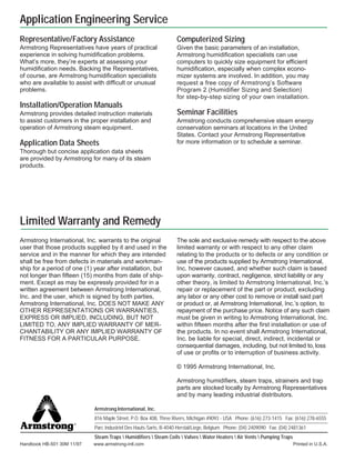 Armstrong International, Inc.
816 Maple Street, P.O. Box 408, Three Rivers, Michigan 49093 - USA Phone: (616) 273-1415 Fax: (616) 278-6555
Parc Industriel Des Hauts-Sarts, B-4040 Herstal/Liege, Belgium Phone: (04) 2409090 Fax: (04) 2481361
Steam Traps  Humidifiers  Steam Coils  Valves  Water Heaters  Air Vents  Pumping Traps
Printed in U.S.A.
Handbook HB-501 30M 11/97 www.armstrong-intl.com
Limited Warranty and Remedy
Computerized Sizing
Given the basic parameters of an installation,
Armstrong humidification specialists can use
computers to quickly size equipment for efficient
humidification, especially when complex econo-
mizer systems are involved. In addition, you may
request a free copy of Armstrong’s Software
Program 2 (Humidifier Sizing and Selection)
for step-by-step sizing of your own installation.
Seminar Facilities
Armstrong conducts comprehensive steam energy
conservation seminars at locations in the United
States. Contact your Armstrong Representative
for more information or to schedule a seminar.
Representative/Factory Assistance
Armstrong Representatives have years of practical
experience in solving humidification problems.
What’s more, they’re experts at assessing your
humidification needs. Backing the Representatives,
of course, are Armstrong humidification specialists
who are available to assist with difficult or unusual
problems.
Installation/Operation Manuals
Armstrong provides detailed instruction materials
to assist customers in the proper installation and
operation of Armstrong steam equipment.
Application Data Sheets
Thorough but concise application data sheets
are provided by Armstrong for many of its steam
products.
Armstrong International, Inc. warrants to the original
user that those products supplied by it and used in the
service and in the manner for which they are intended
shall be free from defects in materials and workman-
ship for a period of one (1) year after installation, but
not longer than fifteen (15) months from date of ship-
ment. Except as may be expressly provided for in a
written agreement between Armstrong International,
Inc. and the user, which is signed by both parties,
Armstrong International, Inc. DOES NOT MAKE ANY
OTHER REPRESENTATIONS OR WARRANTIES,
EXPRESS OR IMPLIED, INCLUDING, BUT NOT
LIMITED TO, ANY IMPLIED WARRANTY OF MER-
CHANTABILITY OR ANY IMPLIED WARRANTY OF
FITNESS FOR A PARTICULAR PURPOSE.
The sole and exclusive remedy with respect to the above
limited warranty or with respect to any other claim
relating to the products or to defects or any condition or
use of the products supplied by Armstrong International,
Inc. however caused, and whether such claim is based
upon warranty, contract, negligence, strict liability or any
other theory, is limited to Armstrong International, Inc.’s
repair or replacement of the part or product, excluding
any labor or any other cost to remove or install said part
or product or, at Armstrong International, Inc.’s option, to
repayment of the purchase price. Notice of any such claim
must be given in writing to Armstrong International, Inc.
within fifteen months after the first installation or use of
the products. In no event shall Armstrong International,
Inc. be liable for special, direct, indirect, incidental or
consequential damages, including, but not limited to, loss
of use or profits or to interruption of business activity.
© 1995 Armstrong International, Inc.
Armstrong humidifiers, steam traps, strainers and trap
parts are stocked locally by Armstrong Representatives
and by many leading industrial distributors.
Application Engineering Service
®
 