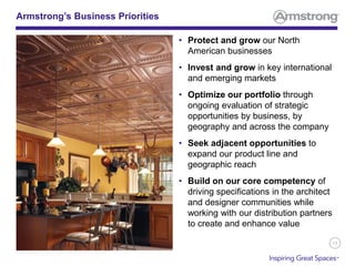13
• Protect and grow our North
American businesses
• Invest and grow in key international
and emerging markets
• Optimize our portfolio through
ongoing evaluation of strategic
opportunities by business, by
geography and across the company
• Seek adjacent opportunities to
expand our product line and
geographic reach
• Build on our core competency of
driving specifications in the architect
and designer communities while
working with our distribution partners
to create and enhance value
Armstrong’s Business Priorities
 