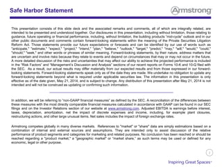 2
Safe Harbor Statement
This presentation consists of this slide deck and the associated remarks and comments, all of which are integrally related, are
intended to be presented and understood together. Our disclosures in this presentation, including without limitation, those relating to
guidance, future operating or financial performance, including, without limitation, the building products “mid-cycle” outlook and in our
other public documents and comments contain forward-looking statements within the meaning of the Private Securities Litigation
Reform Act. Those statements provide our future expectations or forecasts and can be identified by our use of words such as
"anticipate," "estimate," "expect," "project," "intend," "plan," "believe," "outlook," "target," "predict," "may," "will," "would," "could,"
"should," "seek," and other words or phrases of similar meaning. Forward-looking statements, by their nature, address matters that
are uncertain and involve risks because they relate to events and depend on circumstances that may or may not occur in the future.
A more detailed discussion of the risks and uncertainties that may affect our ability to achieve the projected performance is included
in the “Risk Factors” and “Management’s Discussion and Analysis” sections of our recent reports on Forms 10-K and 10-Q filed with
the SEC. As a result, our actual results may differ materially from our expected results and from those expressed in our forward-
looking statements. Forward-looking statements speak only as of the date they are made. We undertake no obligation to update any
forward-looking statements beyond what is required under applicable securities law. The information in this presentation is only
effective as of the date given, May 21, 2014, and is subject to change. Any distribution of this presentation after May 21, 2014 is not
intended and will not be construed as updating or confirming such information.
In addition, we will be referring to “non-GAAP financial measures” as defined by the SEC. A reconciliation of the differences between
these measures with the most directly comparable financial measures calculated in accordance with GAAP can be found in our SEC
filings and on the Investor Relations section of our website at www.armstrong.com. Adjusted EBITDA is earnings before interest,
taxes, depreciation, amortization, net the impact of discrete expenses and income, including, for example plant closures,
restructuring actions, and other large unusual items. Net sales includes the impact of foreign exchange rates.
Armstrong competes globally in many diverse markets. References to "market" or "share" data are simply estimations based on a
combination of internal and external sources and assumptions. They are intended only to assist discussion of the relative
performance of product segments and categories for marketing and related purposes. No conclusion has been reached or should be
reached regarding a "product market," a "geographic market" or “market share,” as such terms may be used or defined for any
economic, legal or other purpose.
 