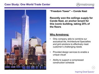 39
“Freedom Tower” – Conde Nast
Recently won the ceilings supply for
Conde Nast, an anchor tenant for
this iconic building, taking 25% of
the floors
Why Armstrong:
• Only company able to combine our
acoustical tile, Architectural Specialties
and grid solutions to effectively meet
customer’s challenging needs
• Provided design services to enable a
unique visual
• Ability to support a compressed
construction schedule
Case Study: One World Trade Center
 
