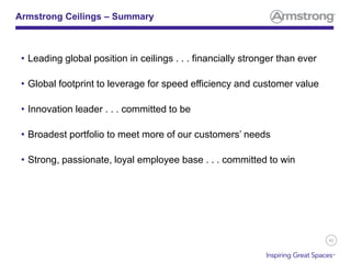 40
Armstrong Ceilings – Summary
• Leading global position in ceilings . . . financially stronger than ever
• Global footprint to leverage for speed efficiency and customer value
• Innovation leader . . . committed to be
• Broadest portfolio to meet more of our customers’ needs
• Strong, passionate, loyal employee base . . . committed to win
 