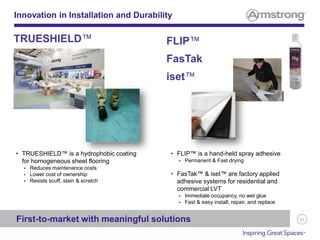 62
Innovation in Installation and Durability
• TRUESHIELD™ is a hydrophobic coating
for homogeneous sheet flooring
 Reduces maintenance costs
 Lower cost of ownership
 Resists scuff, stain & scratch
TRUESHIELD™ FLIP™
FasTak
iset™
First-to-market with meaningful solutions
• FLIP™ is a hand-held spray adhesive
 Permanent & Fast drying
• FasTak™ & iset™ are factory applied
adhesive systems for residential and
commercial LVT
 Immediate occupancy, no wet glue
 Fast & easy install, repair, and replace
 