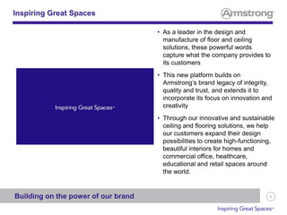 8
• As a leader in the design and
manufacture of floor and ceiling
solutions, these powerful words
capture what the company provides to
its customers
• This new platform builds on
Armstrong’s brand legacy of integrity,
quality and trust, and extends it to
incorporate its focus on innovation and
creativity
• Through our innovative and sustainable
ceiling and flooring solutions, we help
our customers expand their design
possibilities to create high-functioning,
beautiful interiors for homes and
commercial office, healthcare,
educational and retail spaces around
the world.
Inspiring Great Spaces
Building on the power of our brand
 