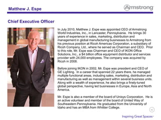82
In July 2010, Matthew J. Espe was appointed CEO of Armstrong
World Industries, Inc., in Lancaster, Pennsylvania. He brings 30
years of experience in sales, marketing, distribution and
management in global manufacturing businesses to Armstrong from
his previous position at Ricoh Americas Corporation, a subsidiary of
Ricoh Company, Ltd., where he served as Chairman and CEO. Prior
to this role, Mr. Espe was Chairman and CEO of IKON Office
Solutions, Inc., a $4 billion office equipment distributor and services
provider with 24,000 employees. The company was acquired by
Ricoh in 2008.
Before joining IKON in 2002, Mr. Espe was president and CEO of
GE Lighting. In a career that spanned 22 years there, he managed
multiple functional areas, including sales, marketing, distribution and
manufacturing as well as management within several business units.
Along with a wealth of experience, he also brings a finely-tuned
global perspective, having led businesses in Europe, Asia and North
America.
Mr. Espe is also a member of the board of Unisys Corporation. He is
an active volunteer and member of the board of United Way of
Southeastern Pennsylvania. He graduated from the University of
Idaho and has an MBA from Whittier College.
Matthew J. Espe
Chief Executive Officer
 