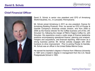 83
David S. Schulz is senior vice president and CFO of Armstrong
World Industries, Inc., in Lancaster, Pennsylvania.
Mr. Schulz joined Armstrong in 2011 as vice president, finance for
Armstrong Building Products. Prior, he served as CFO of Procter &
Gamble Company’s Americas snacks division, and from 2008 to
2009 as the finance director for the Coffee business unit of the J.M.
Smucker Co. following the merger of P&G’s Folgers Coffee Co. with
Smucker. His experience covers a wide range of finance leadership
positions encompassing operational finance, planning and analysis,
mergers and acquisitions, and financial reporting. Well known as a
strong business partner, Mr. Schulz actively engages with other
functions to drive improvement. Prior to joining Procter & Gamble,
Mr. Schulz was an officer in the United States Marine Corps.
He earned his bachelor’s degree in finance from Villanova University
in 1987 and a master’s degree in management from the U.S. Naval
Postgraduate School in 1993.
David S. Schulz
Chief Financial Officer
 