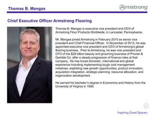 85
Thomas B. Mangas is executive vice president and CEO of
Armstrong Floor Products Worldwide, in Lancaster, Pennsylvania.
Mr. Mangas joined Armstrong in February 2010 as senior vice
president and Chief Financial Officer. In November of 2013, he was
appointed executive vice president and CEO of Armstrong’s global
flooring business. Prior to Armstrong, he was vice president and
CFO of the $28 billion beauty and grooming business of Procter &
Gamble Co. after a steady progression of finance roles at that
company. He has broad domestic, international and global
experience including implementing tough cost management
initiatives, exploiting new growth opportunities, product innovation,
acquisition integration, strategic planning, resource allocation, and
organization development.
He earned his bachelor’s degree in Economics and History from the
University of Virginia in 1990.
Thomas B. Mangas
Chief Executive Officer Armstrong Flooring
 