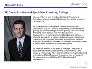 86
Michael F. Shirk is Vice President, Worldwide Architectural
Specialties, of Armstrong World Industries, Inc., and he is based in
Lancaster, PA.
Mr. Shirk became Vice President, Worldwide Architectural
Specialties in July 2011 and has responsibility for developing and
growing the specialty ceilings business globally. Mr. Shirk joined
Armstrong in late 2009 as Vice President, Business
Development. He came to Armstrong from Bain and Company,
where he led a variety of strategy and performance improvement
programs in the industrials, technology and consumer products
industries. Prior to Bain, he worked at Lockheed Martin Corporation
in various sales, operations and engineering roles.
Mr. Shirk is a member of the Board of The High Companies, a
diversified industrial manufacturer and commercial real estate
company. He earned a BS in Mechanical Engineering from Bucknell
University, an MS in Mechanical Engineering from University of
Pennsylvania and an MBA from MIT’s Sloan School of
Management.
Michael F. Shirk
VP, Global Architectural Specialties Armstrong Ceilings
 