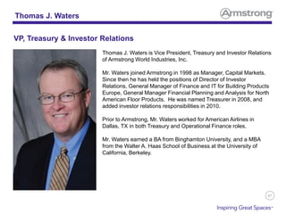 87
Thomas J. Waters is Vice President, Treasury and Investor Relations
of Armstrong World Industries, Inc.
Mr. Waters joined Armstrong in 1998 as Manager, Capital Markets.
Since then he has held the positions of Director of Investor
Relations, General Manager of Finance and IT for Building Products
Europe, General Manager Financial Planning and Analysis for North
American Floor Products. He was named Treasurer in 2008, and
added investor relations responsibilities in 2010.
Prior to Armstrong, Mr. Waters worked for American Airlines in
Dallas, TX in both Treasury and Operational Finance roles.
Mr. Waters earned a BA from Binghamton University, and a MBA
from the Walter A. Haas School of Business at the University of
California, Berkeley.
Thomas J. Waters
VP, Treasury & Investor Relations
 