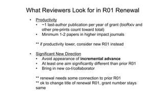 What Reviewers Look for in R01 Renewal
• Productivity
• ~1 last-author publication per year of grant (bioRxiv and
other pre-prints count toward total)
• Minimum 1-2 papers in higher impact journals
** if productivity lower, consider new R01 instead
• Significant New Direction
• Avoid appearance of incremental advance
• At least one aim significantly different than prior R01
• Bring in new co-I/collaborator
** renewal needs some connection to prior R01
** ok to change title of renewal R01, grant number stays
same
 