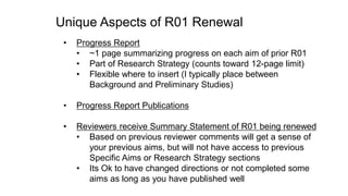 Unique Aspects of R01 Renewal
• Progress Report
• ~1 page summarizing progress on each aim of prior R01
• Part of Research Strategy (counts toward 12-page limit)
• Flexible where to insert (I typically place between
Background and Preliminary Studies)
• Progress Report Publications
• Reviewers receive Summary Statement of R01 being renewed
• Based on previous reviewer comments will get a sense of
your previous aims, but will not have access to previous
Specific Aims or Research Strategy sections
• Its Ok to have changed directions or not completed some
aims as long as you have published well
 