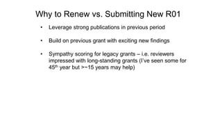 Why to Renew vs. Submitting New R01
• Leverage strong publications in previous period
• Build on previous grant with exciting new findings
• Sympathy scoring for legacy grants – i.e. reviewers
impressed with long-standing grants (I’ve seen some for
45th year but >~15 years may help)
 