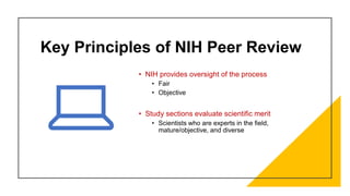 Key Principles of NIH Peer Review
• NIH provides oversight of the process
• Fair
• Objective
• Study sections evaluate scientific merit
• Scientists who are experts in the field,
mature/objective, and diverse
 
