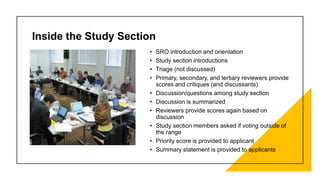 • SRO introduction and orientation
• Study section introductions
• Triage (not discussed)
• Primary, secondary, and tertiary reviewers provide
scores and critiques (and discussants)
• Discussion/questions among study section
• Discussion is summarized
• Reviewers provide scores again based on
discussion
• Study section members asked if voting outside of
the range
• Priority score is provided to applicant
• Summary statement is provided to applicants
Inside the Study Section
 