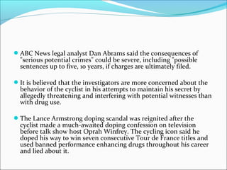  ABC News legal analyst Dan Abrams said the consequences of
  "serious potential crimes" could be severe, including "possible
  sentences up to five, 10 years, if charges are ultimately filed.

 It is believed that the investigators are more concerned about the
  behavior of the cyclist in his attempts to maintain his secret by
  allegedly threatening and interfering with potential witnesses than
  with drug use.

 The Lance Armstrong doping scandal was reignited after the
  cyclist made a much-awaited doping confession on television
  before talk show host Oprah Winfrey. The cycling icon said he
  doped his way to win seven consecutive Tour de France titles and
  used banned performance enhancing drugs throughout his career
  and lied about it.
 