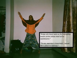 Themes Identified:
Exercise & Culture
“Aniga xijis baxsi waa uu ila ficanyahay
waxan jeclan lahaa meel an ku
xajisbasano.”
“To me, exercise is important. I would
like a place to exercise.”
 