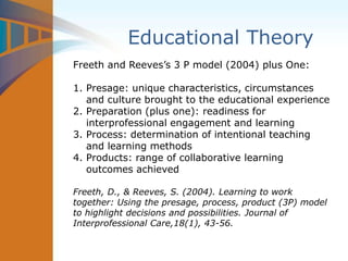 Educational Theory
Freeth and Reeves’s 3 P model (2004) plus One:
1. Presage: unique characteristics, circumstances
and culture brought to the educational experience
2. Preparation (plus one): readiness for
interprofessional engagement and learning
3. Process: determination of intentional teaching
and learning methods
4. Products: range of collaborative learning
outcomes achieved
Freeth, D., & Reeves, S. (2004). Learning to work
together: Using the presage, process, product (3P) model
to highlight decisions and possibilities. Journal of
Interprofessional Care,18(1), 43-56.
 