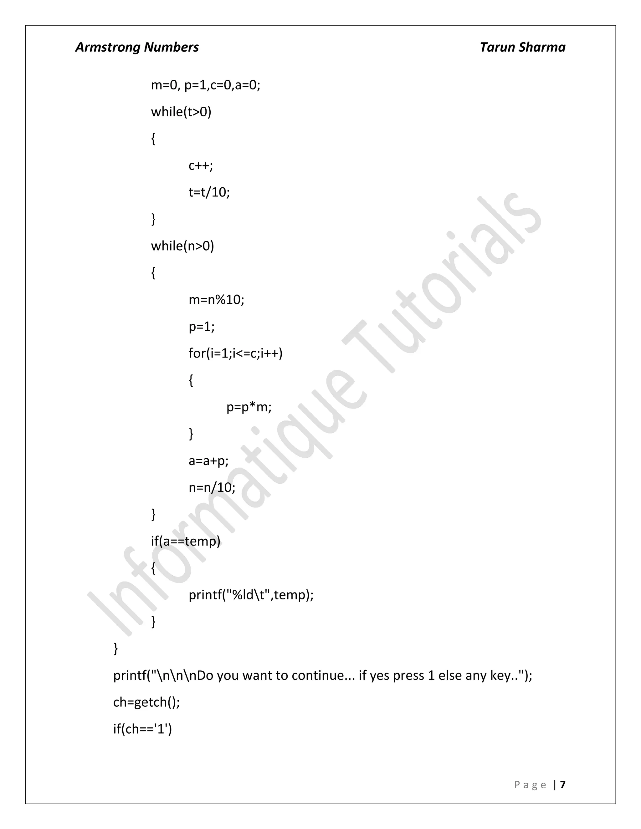 Armstrong Numbers Tarun Sharma
P a g e | 7
m=0, p=1,c=0,a=0;
while(t>0)
{
c++;
t=t/10;
}
while(n>0)
{
m=n%10;
p=1;
for(i=1;i<=c;i++)
{
p=p*m;
}
a=a+p;
n=n/10;
}
if(a==temp)
{
printf("%ldt",temp);
}
}
printf("nnnDo you want to continue... if yes press 1 else any key..");
ch=getch();
if(ch=='1')
 