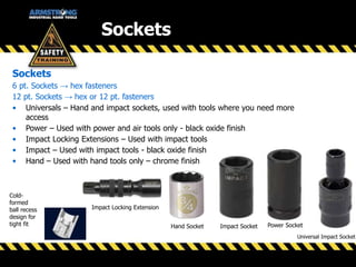 Sockets
6 pt. Sockets → hex fasteners
12 pt. Sockets → hex or 12 pt. fasteners
• Universals – Hand and impact sockets, used with tools where you need more
access
• Power – Used with power and air tools only - black oxide finish
• Impact Locking Extensions – Used with impact tools
• Impact – Used with impact tools - black oxide finish
• Hand – Used with hand tools only – chrome finish
Hand Socket Power SocketImpact Socket
Impact Locking Extension
Cold-
formed
ball recess
design for
tight fit
Universal Impact Socket
Sockets
 