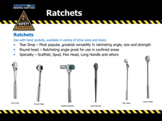 Ratchets
Use with hand sockets, available in variety of drive sizes and styles
• Tear Drop – Most popular, greatest versatility in ratcheting angle, size and strength
• Round head – Ratcheting angle great for use in confined areas
• Specialty – Scaffold, Spud, Flex Head, Long Handle and others
Round Head
Tear Drop Flex Head
Long Handle
Spud RatchetScaffold Ratchet
Ratchets
 