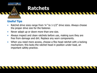Useful Tips
• Ratchet drive sizes range from ¼” to 1-1/2” drive sizes. Always choose
the proper drive size for the fastener.
• Never adapt up or down more than one size.
• Always inspect and clean ratchets before use, making sure they are
free from damage and dirt. Replace any worn components.
• When you need more access, choose a flex head ratchet with a locking
mechanism; this locks the ratchet head in position under load, an
important safety practice.
Ratchets
 