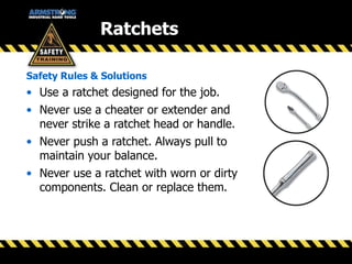 • Use a ratchet designed for the job.
• Never use a cheater or extender and
never strike a ratchet head or handle.
• Never push a ratchet. Always pull to
maintain your balance.
• Never use a ratchet with worn or dirty
components. Clean or replace them.
Safety Rules & Solutions
Ratchets
 