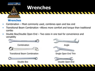 Wrenches
• Combination – Most commonly used, combines open and box end
• Transitional Beam Combination –Allows more comfort and torque than traditional
combo
• Double Box/Double Open End – Two sizes in one tool for convenience and
versatility
Wrenches
Transitional Beam Combination
Combination
Double Box
Angle
Single Open End Thin
Double Open End
 