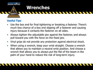 Wrenches
Useful Tips
• Use the box end for final tightening or breaking a fastener. There’s
much less chance of a box end slipping off a fastener and causing
injury because it contacts the fastener on all sides.
• Always tighten the adjustable jaw against the fastener, and always
pull toward you with the force on the fixed jaw.
• Vinyl grips do not provide any protection against electrical shock.
• When using a wrench, keep your wrist straight. Choose a wrench
that allows you to maintain a neutral wrist position. And choose a
wrench that allows you to always put the flat of the beam in the
palm of your hand to reduce the risk of long-term injury.
 