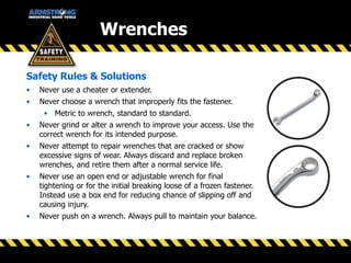 Safety Rules & Solutions
Wrenches
• Never use a cheater or extender.
• Never choose a wrench that improperly fits the fastener.
• Metric to wrench, standard to standard.
• Never grind or alter a wrench to improve your access. Use the
correct wrench for its intended purpose.
• Never attempt to repair wrenches that are cracked or show
excessive signs of wear. Always discard and replace broken
wrenches, and retire them after a normal service life.
• Never use an open end or adjustable wrench for final
tightening or for the initial breaking loose of a frozen fastener.
Instead use a box end for reducing chance of slipping off and
causing injury.
• Never push on a wrench. Always pull to maintain your balance.
 