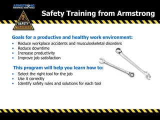 Goals for a productive and healthy work environment:
• Reduce workplace accidents and musculoskeletal disorders
• Reduce downtime
• Increase productivity
• Improve job satisfaction
This program will help you learn how to:
• Select the right tool for the job
• Use it correctly
• Identify safety rules and solutions for each tool
Safety Training from Armstrong
 