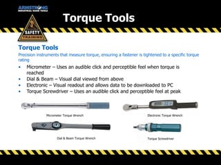 Torque Tools
Precision instruments that measure torque, ensuring a fastener is tightened to a specific torque
rating
• Micrometer – Uses an audible click and perceptible feel when torque is
reached
• Dial & Beam – Visual dial viewed from above
• Electronic – Visual readout and allows data to be downloaded to PC
• Torque Screwdriver – Uses an audible click and perceptible feel at peak
Torque Tools
Micrometer Torque Wrench
Dial & Beam Torque Wrench Torque Screwdriver
Electronic Torque Wrench
 